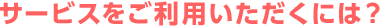 サービスをご利用いただくには？